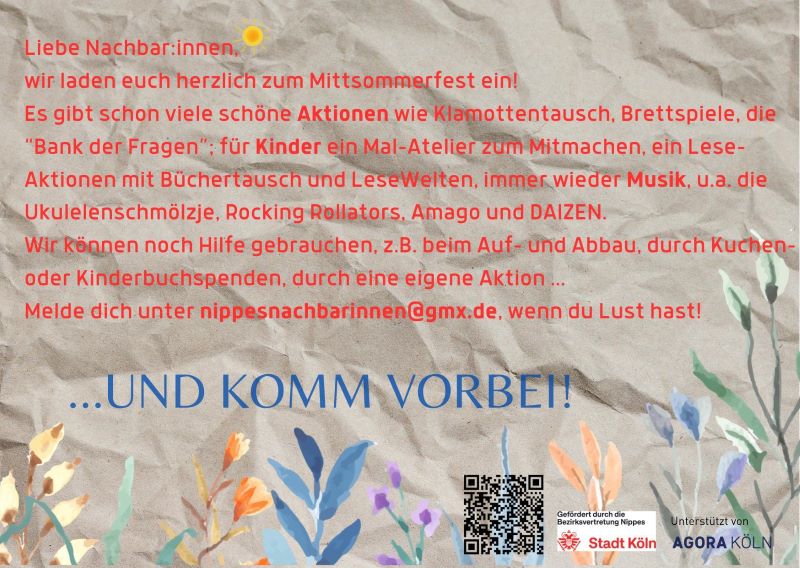 Liebe Nachbar*innen, wir laden Euch herzlich zum Mittsommerfest ein Es gibt schon viele schöne Aktionen wie Klamottentausch Brettspiele die Bank der Fragen ein Mal-Atelier für Kinder zum Mitmachen Lese-Aktionen Büchertausch Lesewelten Musik mit u.a. Ukulelenschmölzje, Rocking Rollators, Amago, DAIZEN Wir können noch Hilfe gerbrauchen, z.B. beim Auf- und Abbau, durch Kuchen oder Kinderbuchspenden, durch eine eigene Aktion Melde Dich unter nippesnachbarinnen@gmx.de, wenn Du Lust hast! Und komm vorbei!