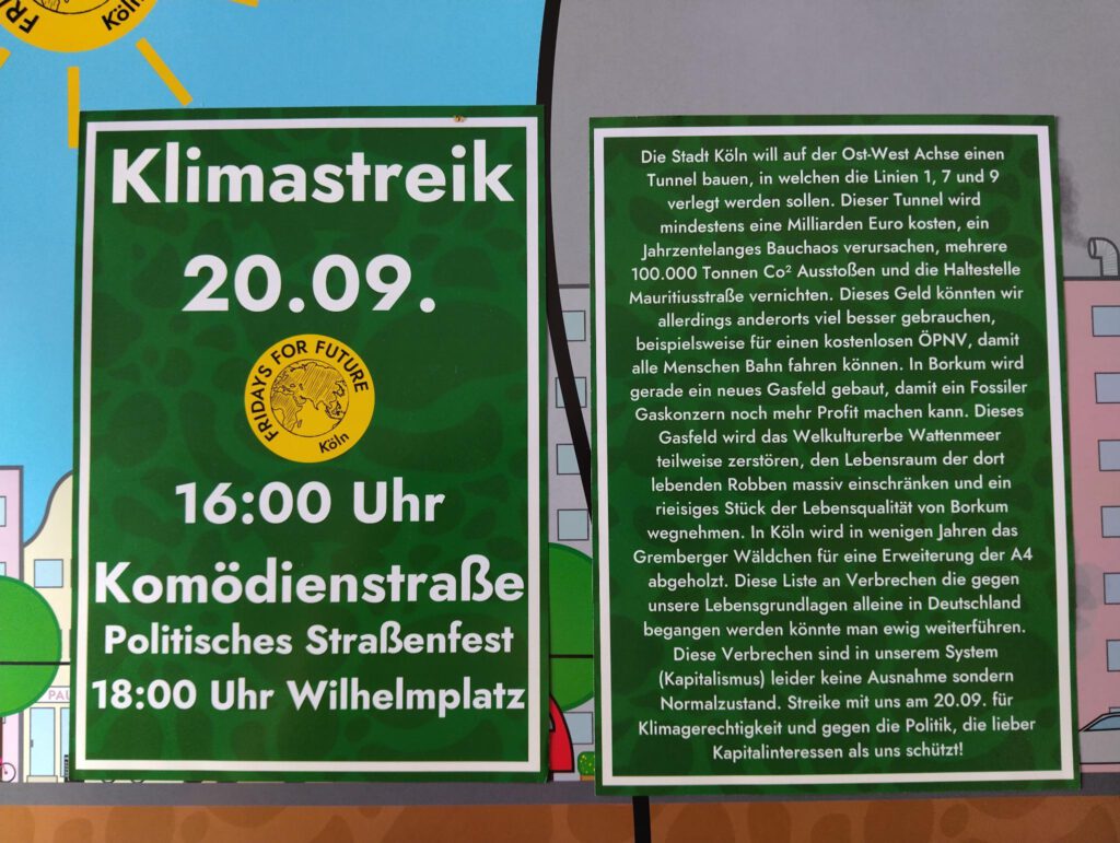 Demoaufruf 20.09.24 - Klimastreik - ab 16 Uhr - Komödienstraße Köln Straßenfest ab 18 Uhr - Wilhelmplatz Text: Die Stadt Köln will auf der Ost-West-Achse einen Tunnel bauen, in welchen die Linien 1, 7 und 9 verlegt werden sollen. Dieser Tunnel wird mindestens eine Milliarde Euro kosten, ein jahrzehntelanges Bauchaos verursachen, mehrere 100.000 Tonnen CO2 ausstoßen und die Haltestelle Mauritiusstraße vernichten. Dieses Geld könnten wir allerdings andernorts viel besser gebrauchen, beispielsweise für einen kostenlosen ÖPNV, damit alle Menschen Bahn fahren können. In Borkum wird gerade ein neues Gasfeld gebaut, damit ein fossiler Gaskonzern noch mehr Profit machen kann. Diese Gasfeld wird das Weltkulturerbe Wattenmeer teilweise zerstören, den Lebensraum der dort lebenden Robben massiv einschränken und ein riesiges Stück der Lebensqualität von Borkum wegnehmen. In Köln wird in wenigen Jahren das Gremberger Wäldchen für eine Erweiterung der A4 abgeholzt. Diese Liste an Verbrechen die gegen unsere Lebensgrundlagen alleine in Deutschland begangen werden könnte man ewig weiterführen. Diese Verbrechen sind in unserem System (Kapitalismus) leider keine Ausnahme, sondern Normalzustand. Streike mit uns am 20.09.24 für Klimagerechtigkeit und gegen die Politik, die lieber Kapitalinteressen als uns schützt!
