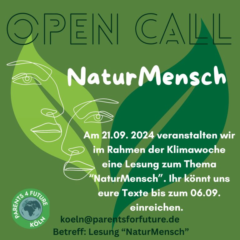 Open Call - NaturMensch Im Rahmen der Klimawoche veranstaltet Parents 4 Future eine Lesung mit dem Thema „NaturMensch“. Sie soll Raum und Rahmen bieten, sich literarisch mit dem Spannungsfeld des Themas zu beschäftigen. Selbst geschriebene literarische Texte der verschiedenen Gattungen wie Lyrik, Erzählung, Kurzgeschichte oder Essay sind gefragt und sollen eine Bühne bekommen. Mit einem zeitlichen Rahmen von sieben Minuten werden die Texte im Rahmen der Lesung dann von den Autor*innen selbst vorgetragen. Musikalische Elemente werden die Veranstaltung unterstreichen. Termin der Lesung: 21.September 2024 um 18:00 Uhr Ort: Literaturhaus Köln e.V., Großer Griechenmarkt 39, 50676 Köln Wir freuen uns auf zahlreiche Beteiligung! Texte können eingesendet werden bis 6. September 2024 unter koeln@parentsforfuture.de Betreff: Lesung „NaturMensch“ Unsere Rückmeldung erfolgt am 15.09.2024