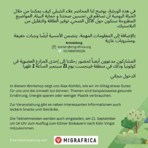Gesunde Umwelt - gesundes Leben Untertitel: Wie kann ich im Alltag die Umwelt schützen? Workshop auf Arabisch In diesem Workshop zeigt uns Alaa Alshibli, wie wir im Alltag etwas Gutes für uns und die Umwelt tun können. Themen sind beispielsweise gesunde Ernährung, Energie sparen oder weniger Plastik verbrauchen. ​ Zur Veranstaltung gibt es neben interessanten Informationen auch leckere Snacks und Getränke. ​ Die Teilnehmenden werden auch eingeladen, am 21. September um 14 Uhr zum Ausflug zum Kölner Biobauern nach Köln Vingst mitzukommen.