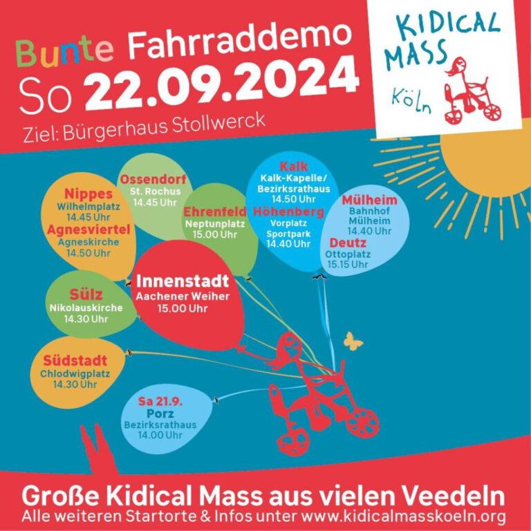 22.09.24 - Bunte Fahrraddemo Kidical Mass Köln Große Kidical Mass aus vielen Veedeln Sharepic mit den Startpunkten Sonntag, 22. September 2024 Es gibt mehrere Startorte. Alle treffen sich auf der Strecke und fahren gemeinsam zum Ziel Bürgerhaus Stollwerck. Alle Startorte & Zeiten: Innenstadt: 15:00 Aachener Weiher Ossendorf: 14:45 St. Rochus Ehrenfeld: 15:00 Uhr Neptunplatz Nippes: 14:45 Uhr Wilhelmplatz Agnesviertel: 14:50 Uhr Agneskirche Sülz: 14:30 Uhr Nikolauskirche in Kooperation mit IG Lebenswerte Lux Südstadt: 14:30 Uhr Chlodwigplatz Höhenberg: 14:40 Uhr Vorplatz Sportpark Höhenberg Kalk: 14:50 Uhr Kalk-Kapelle / Bezirksrathaus Mülheim: 14:40 Bahnhof Mülheim Deutz: 15:15 Uhr Ottoplatz/ Bahnhofvorplatz