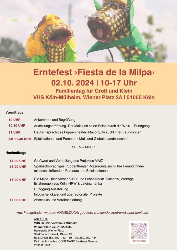 Erntefest :Fiesta de la Milpa9 02.10. 2024 | 10-17 Uhr Familientag für Groß und Klein VHS Köln-Mülheim, Wiener Platz 2A | 51065 Köln Vormittags: Deutschsprachiges Programm 10 UHR Ankommen und Begrüßung 10.30 UHR Austellungseröffnung: Der Mais und seine Reise durch die Welt: + Rundgang 11 UHR Deutschsprachiges Puppentheater :Mazorquita sucht ihre Freund:innen AB 11.30 UHR Spielstationen und Parcours : Mais und Globale Landwirtschaft Nachmittags: Spanisch-/Deutschsprachiges Programm 14.00 UHR Grußwort und Vorstellung des Projektes MAIZ 15.00 UHR Spanischsprachiges Puppentheater :Mazorquita sucht ihre Freund:innen mit anschließendem Parcours und Spielstationen 16.00 UHR Die Milpa - biodiverser Kultur-und Lebensraum: Diashow: Milpaerfahrungen aus NRW (Theatersaal) Vortrag: Andres (Gramor e.V.): (Foyer) Infotische lokaler und überregionaler Projekte, Rundgang Ausstellung mit Jaime Rodríguez (kollektiv tonalli) Tortilla Workshop mit Maite Garcia Cruz & Carlos 17.00 UHR Abschluss und Verabschiedung