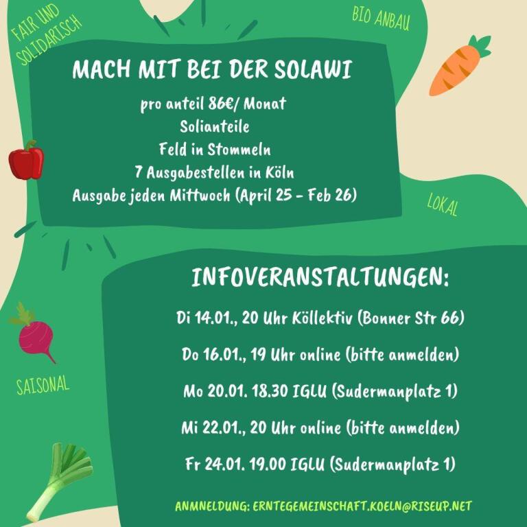 Sharepic mit buntem Gemüse auf grünem Hintergrund. Text: Mach mit bei der Solawi. Pro Anteil 86€/Monat, Solianteile, Feld in Stommeln, 7 Ausgabestellen in Köln, Ausgabe jeden Mittwoch (April '25 - Februar '26). Infoveranstaltungen: 14.1.25 – 20:00 Uhr Köllektiv, Bonner Str 66, Südstadt 16.1.25 – 19:00 Uhr online – bitte per E-Mail anmelden 20.1.25 – 18:30 Uhr IGLU, Sudermanplatz 1, Agnesviertel 22.1.25 – 20:00 Uhr online – bitte per E-Mail anmelden 24.1.25 – 19:00 Uhr IGLU, Sudermanplatz 1, Agnesviertel Anmeldung: erntegemeinschaft.koeln@riseup.net