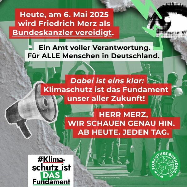 as Bild zeigt eine Protestgrafik mit einer Menschenmenge im Hintergrund , die Schilder hochhält. Der Text auf dem Bild lautet: "Heute, am 6. Mai 2025 wird Friedrich Merz als Bundeskanzler vereidigt. Ein Amt voller Verantwortung. Für ALLE Menschen in Deutschland. Dabei ist eins klar: Klimaschutz ist das Fundament unserer aller Zukunft! HERR MERZ, WIR SCHAUEN GENAU HIN. AB HEUTE. JEDEN TAG." Die Grafik ist in Grün und Rot gehalten und enthält auch ein Megafon- und Augen-Symbol. Im unteren linken Bereich befindet sich das Schlagwort (Hashtag) #Klimaschutz ist DAS Fundament". Im unteren rechten Bereich ist ein grünes Logo mit der Aufschrift "FOR FUTURE-BUENDNIS" zu sehen. Die Grafik verwendet eine Kombination aus roten und grünen Farben.