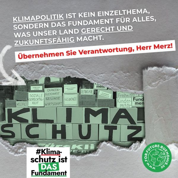 Das Bild zeigt eine auffällige Grafik mit dem Schriftzug "KLIMASCHUTZ" in großen, schwarzen Buchstaben, das aus verschiedenen Buchstaben auf einem Kartonstapel zusammengesetzt sind, die in grünen Blöcken angeordnet sind. Auf weiteren Kartons stehen Begriffe wie "Gerechtigkeit", "Soziale Gerechtigkeit", "Gesundheit", "Wirtschaft", "Freiheit", "Kinderrechte" und "Europa". Der Hintergrund ist grau und zeigt einen aufgerissenen Bereich, der die Worte "KLIMASCHUTZ" sichtbar macht. Oben im Bild steht in weißer Schrift: "KLIMAPOLITIK IST KEIN EINZELTHEMA, SONDERN DAS FUNDAMENT FÜR ALLES, WAS UNSER LAND GERECHT UND ZUKUNFTSFÄHIG MACHT." Darunter befindet sich ein roter Streifen mit der Aufschrift: "Übernehmen Sie Verantwortung, Herr Merz!" In der unteren linken Ecke steht in grüner Schrift: "#Klimaschutz ist DAS Fundament". Im rechten unteren Bereich ist ein grüner Kreis mit dem Logo "FOR FUTURE-BÜNDNIS" und der Website-Adresse "https://www.for-future-buendnis.de/" zu sehen.