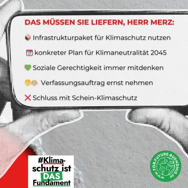 Das Bild zeigt eine grafische Darstellung mit einem Hintergrund, der aus einem halbtransparenten Schwarz-Weiß-Muster besteht. Es wirkt wie ein Cellphone im Querformat, das in zwei Händen gehalten wird. Im Zentrum steht in roter Schrift der Text "DAS MÜSSEN SIE LIEFERN, HERR MERZ:". Darunter sind fünf Punkte aufgelistet, die mit verschiedenen Emojis markiert sind: Infrastrukturpaket für den Klimaschutz nutzen (repräsentiert durch ein Paket-Symbol). konkreter Plan für Klimaneutralität bis 2045 (repräsentiert durch ein Kalender-Symbol). Soziale Gerechtigkeit immer mitdenken (repräsentiert durch ein Herz-Symbol). Verfassungsauftrag ernst nehmen (repräsentiert durch ein Gesicht und ein Waage-Symbol). Schluss mit Schein-Klimaschutz (repräsentiert durch ein rotes Kreuz-Symbol). Das Bild vermittelt eine klare Botschaft, die auf die Notwendigkeit von Maßnahmen zum Klimaschutz und sozialer Gerechtigkeit hinweist. In der unteren linken Ecke steht in grüner Schrift: "#Klimaschutz ist DAS Fundament". Im rechten unteren Bereich ist ein grüner Kreis mit dem Logo "FOR FUTURE-BÜNDNIS" und der Website-Adresse "https://www.for-future-buendnis.de/" zu sehen.