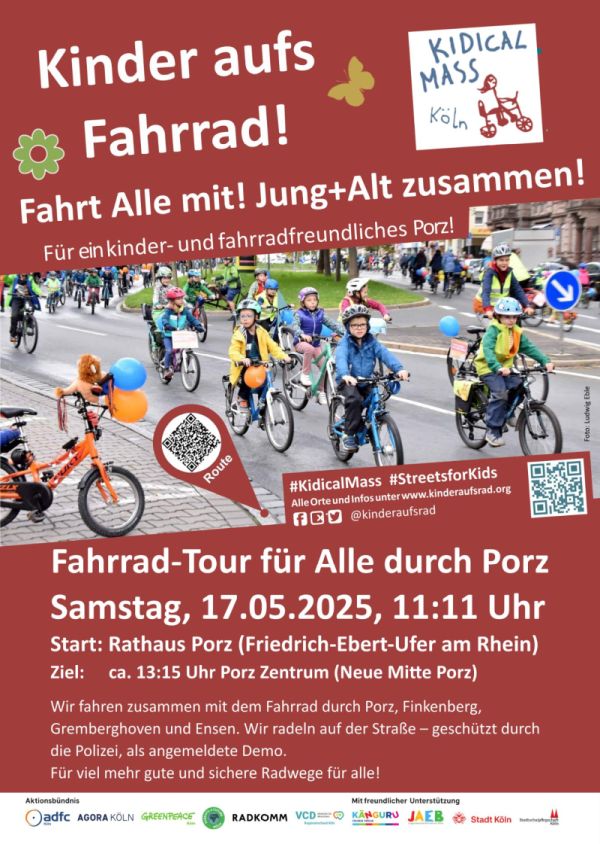 Ein Plakat für die Kidical Mass, eine Veranstaltung unter dem Motto "Kinder aufs Fahrrad!" in Köln Porz am Samstag, den 17.05.2025. Der Hintergrund ist rot mit weißen und gelben Textelementen. Oben steht der Titel "Kinder aufs Fahrrad!" in großen, weißen Buchstaben, gefolgt von "Fahrt Alle mit! Jung+Alt zusammen!" und "Für ein kinder- und fahrradfreundliches Porz!". Im Mittelteil des Plakats ist ein Foto von Kindern und Erwachsenen, die auf Fahrrädern durch eine Stadtstraße fahren. Die Kinder tragen Helme und bunte Kleidung, einige haben Ballons an ihren Fahrrädern befestigt. Der Text darunter lautet: "Fahrrad-Tour für Alle durch Porz Samstag, 17.05.2025, 11:11 Uhr. Start: Rathaus Porz (Friedrich-Ebert-Ufer am Rhein). Ziel: ca. 13:15 Uhr Porz Zentrum (Neue Mitte Porz)." Weiter unten wird erwähnt, dass die Tour gemeinsam mit dem Fahrrad durch Porz, Finkenberg, Gremberghoven und Ensen stattfindet und die Polizei als angemeldete Demonstration schützt. Das Veanstaltuing fordert mehr gute und sichere Radwege für alle. Unten sind die Logos von verschiedenen Organisationen wie ADFC, AGORA KÖLN, GREENPEACE, RADKOMM, Parents for Future, VCD, KÄNGURU, JAEB und Stadt Köln zu sehen. Ein QR-Code und die Hashtags "#KidicalMass" und "#StreetsforKids" sind ebenfalls enthalten