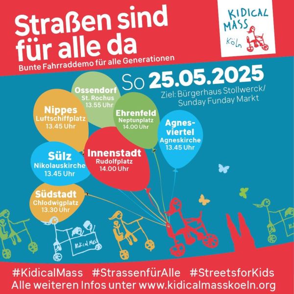 Das Bild ist ein farbenfrohes Plakat für die Kidical Mass Fahrraddemo in Köln unter dem Motto "Strassen sind für alle da". Sie findet am Sonntag, den 25. Mai 2025, statt. Der Hintergrund ist blau, und der Titel ist in großen weißen Buchstaben auf einem roten Balken oben platziert. Darunter steht in kleinerer Schrift "Bunte Fahrraddemo für alle Generationen". Das Plakat zeigt verschiedene Orte in Köln, an denen das Fahrraddemo startet, mit den jeweiligen Uhrzeiten: Nippes (Luftschiffplatz) um 13:45 Uhr, Sülz (Nikolauskirche) um 13:45 Uhr, Ossendorf (St. Rochus) um 13:55 Uhr, Ehrenfeld (Neptunplatz) um 14:00 Uhr, Agnes-Viertel (Agneskirche) um 13:45 Uhr und Südstadt (Chlodwigplatz) um 13:30 Uhr, Innenstadt (Rudolfplatz) um 14 Uhr Das Ziel des Events ist das Bürgerhaus Stollwerk/Sunday Funday Markt. Im oberen rechten Bereich befindet sich das Logo von "Kidical Mass Köln" mit einem Kindertricycle. Im unteren Bereich des Plakats sind Hashtags wie #KidicalMass, #StrassenfürAlle und #StreetsforKids zu sehen, sowie eine Website-Adresse für weitere Informationen: https://www.kidicalmasskoeln.org. Das Plakat ist mit bunten Balloons und kindlichen Zeichnungen von Fahrrädern und Kinderwagen verziert.