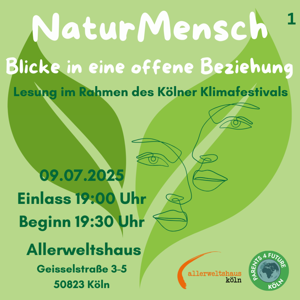Plakat für die Veranstaltung "NaturMensch: Blicke in eine offene Beziehung," die im Rahmen des Kölner Klimafestivals am 09.07.2025 im Allerweltshaus stattfindet. Der Hintergrund ist in verschiedenen Grüntönen gehalten. Im Zentrum des Plakats befindet sich ein stilisiertes, grünes Blatt, auf dem zwei Gesichter in Linienzeichnung überlappen. Der Titel "NaturMensch" ist in großen, weißen Buchstaben oben auf dem Plakat platziert. Darunter steht der Untertitel "Blicke in eine offene Beziehung" in etwas kleinerer Schrift. Weiter unten steht "Lesung im Rahmen der Kölner Klimawoche". Die wichtigsten Details der Veranstaltung sind in dunkelgrüner Schrift angegeben: Das Datum ist der 09.07.2025, der Einlass beginnt um 19:00 Uhr und die Veranstaltung beginnt um 19:30 Uhr. Der Veranstaltungsort ist das Allerweltshaus an der Geisselstraße 3-5, 50823 Köln. Im rechten unteren Bereich des Plakats befindet sich ein Logo mit der Aufschrift "Parents 4 Future Köln".