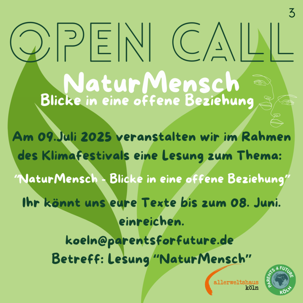 Das Bild zeigt eine Ankündigung für Lesung im Rahmen des Klimafestivals am 09. Juli 2025. Der Titel der Lesung lautet "NaturMensch - Blicke in eine offene Beziehung". Die Veranstaltung wird von "Parents for Future Köln" und "Allerweltshaus Köln" organisiert. Der Hintergrund ist in einem hellen Grün gehalten, mit einem großen grünen Blattmuster im Zentrum. Darüber steht in großen, weißen Buchstaben "OPEN CALL" Die Texte sind in verschiedenen Schriftarten und Größen angeordnet, um die Informationen hervorzuheben. Ein kleines, minimalistisches Zeichnungsdesign von zwei Gesichtern ist im oberen rechten Bereich zu sehen. Die Einreichung von Texten ist bis zum 08. Juni möglich und kann per E-Mail an koeln[@]parentsforfuture.de unter dem Betreff "NaturMensch" erfolgen. Im unteren rechten Bereich befindet sich das Logo von "Parents for Future Köln" und "Allerweltshaus Köln".