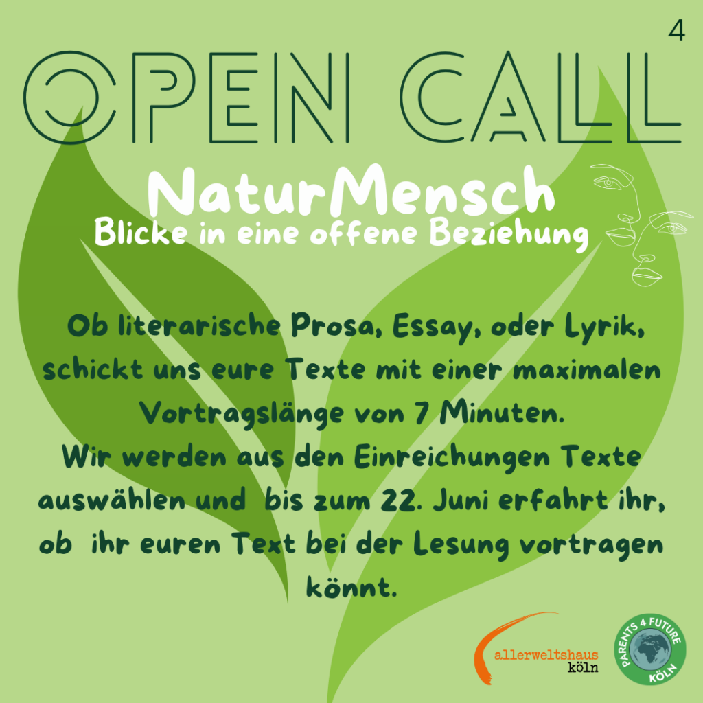Das Bild ruft für die Teilnahme eines "Open Call" mit dem Titel "NaturMensch: Blicke in eine offene Beziehung" auf. "Ob literarische Prosa, Essay oder Lyrik, schickt uns eure Texte mit einer maximalen Vortragslänge von 7 Minuten. Wir werden aus den Einreichungen Texte auswählen und bis zum 22. Juni erfahrt ihr, ob ihr euren Text bei der Lesung vortragen könnt" Der Hintergrund ist in einem hellen Grün gehalten, und im Zentrum befindet sich ein großes, stilisiertes Blatt. Der Text ist in verschiedenen Schriftarten und Größen angeordnet, wobei "OPEN CALL" in großen, dunkelgrünen Buchstaben oben platziert ist. Darunter steht "NaturMensch" in weißer Schrift, gefolgt von "Blicke in eine offene Beziehung" in kleinerer Schrift. Im unteren Bereich des Bildes sind die Logos von "allerweltshaus köln" und "Parents 4 Future Köln" zu sehen.