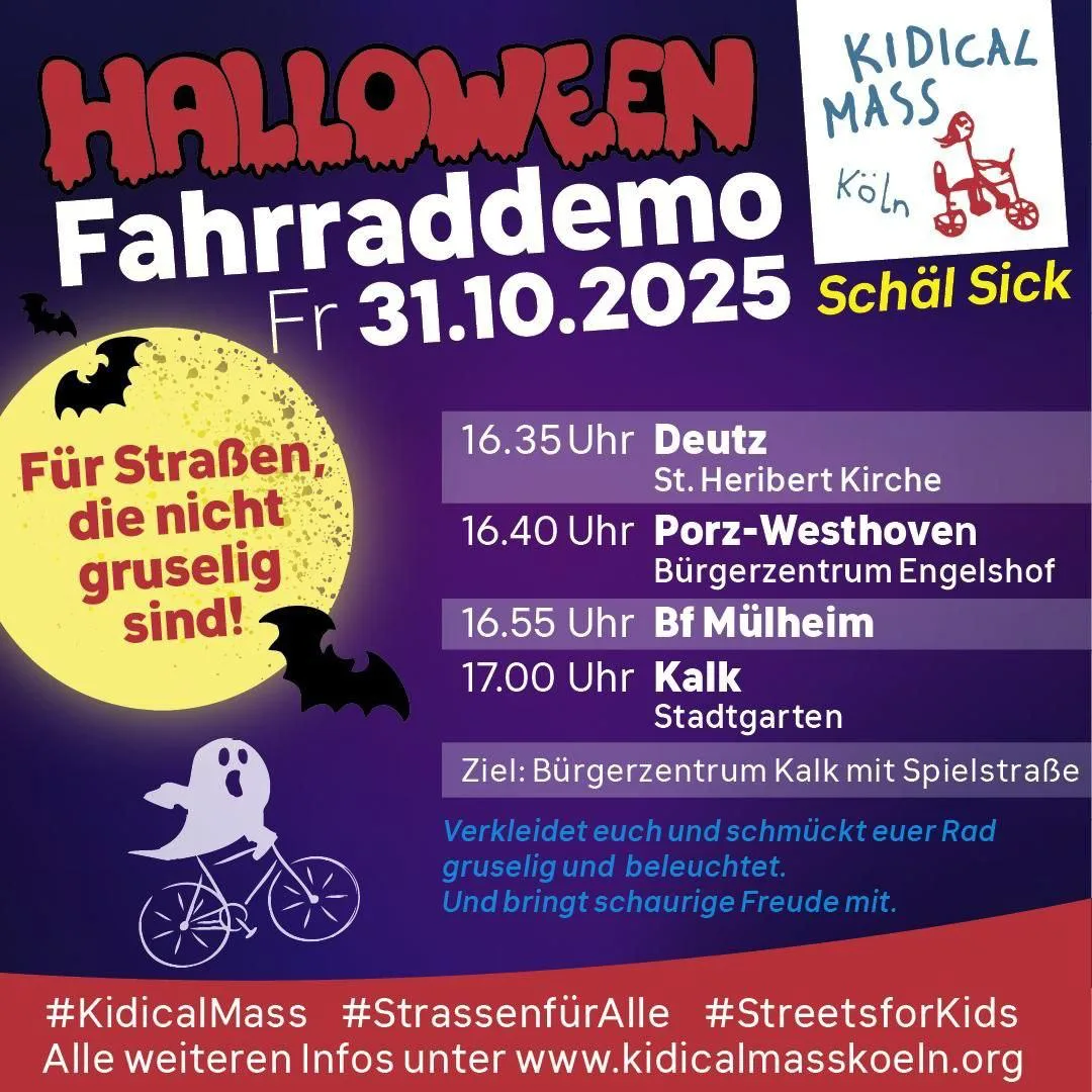31.10.2025 – Kidical Mass Halloween. Für Radwege, die nicht gruselig sind! Rechtsrheinische Tour. Mehrere Startorte: St. Heribert Kirche Deutz 16:35 Uhr, Bürgerzentrum Engelshof 16:40 Uhr, Bahnhof Mülheim 16:55 Uhr, Stadtgarten Kalk 17:00 Uhr. Gemeinsames Ziel: Bürgerhaus Kalk mit Spielstraße und Ausklang