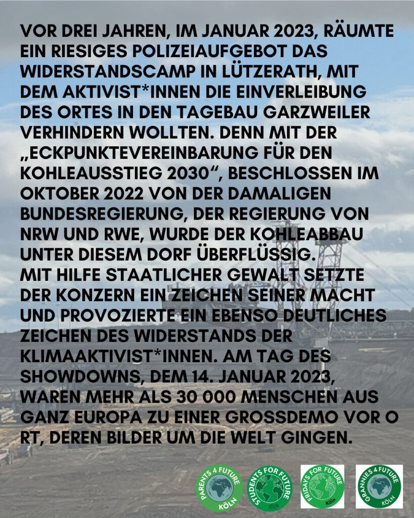 VOR DREI JAHREN, IM JANUAR 2023, RÄUMTE EIN RIESIGES POLIZEIAUFGEBOT DAS WIDERSTANDSCAMP IN LÜTZERATH, MIT DEM AKTIVISTINNEN DIE EINVERLEIBUNG DES ORTES IN DEN TAGEBAU GARZWEILER VERHINDERN WOLLTEN. DENN MIT DER „ECKPUNKTEVEREINBARUNG FÜR DEN KOHLEAUSSTIEG 2030“, BESCHLOSSEN IM OKTOBER 2022 VON DER DAMALIGEN BUNDESREGIERUNG, DER REGIERUNG VON NRW UND RWE, WURDE DER KOHLEABBAU UNTER DIESEM DORF ÜBERFLÜSSIG.
MIT HILFE STAATLICHER GEWALT SETZTE DER KONZERN EIN ZEICHEN SEINER MACHT UND PROVOZIERTE EIN EBENSO DEUTLICHES ZEICHEN DES WIDERSTANDS DER KLIMAAKTIVISTINNEN. AM TAG DES SHOWDOWNS, DEM 14. JANUAR 2023, WAREN MEHR ALS 30 000 MENSCHEN AUS GANZ EUROPA ZU EINER GROSSDEMO VOR ORT, DEREN BILDER UM DIE WELT GINGEN.