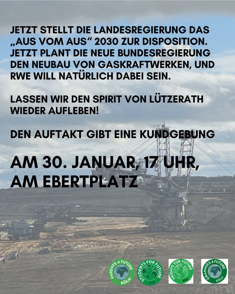 JETZT STELLT DIE LANDESREGIERUNG DAS „AUS VOM AUS“ 2030 ZUR DISPOSITION.
JETZT PLANT DIE NEUE BUNDESREGIERUNG DEN NEUBAU VON GASKRAFTWERKEN, UND RWE WILL NATÜRLICH DABEI SEIN.
LASSEN WIR DEN SPIRIT VON LÜTZERATH WIEDER AUFLEBEN!
DEN AUFTAKT GIBT EINE KUNDGEBUNG
AM 30. JANUAR, 17 UHR,
AM EBERTPLATZ